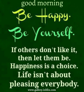 Be happy. Be yourself. If others don't like it, then let them be. Happiness is a choice. Life isn't about pleasing everybody.