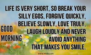 Life is very short, so break your silly egos, forgive quickly, believe slowly, love truly, laugh loudly and never avoid anything that makes you smile.