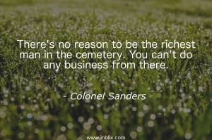 There's no reason to be the richest man in the cemetery. You can't do any business from there.