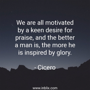 We are all motivated by a keen desire for praise, and the better a man is, the more he is inspired by glory.