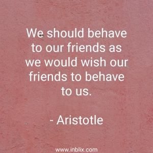 We should behave to our friends as we would wish our friends to behave to us.