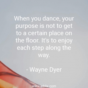 When you dance, your purpose is not to get to a certain place on the floor. It's to enjoy each step along the way.