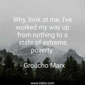 Why, look at me. I've worked my way up from nothing to a state of extreme poverty.